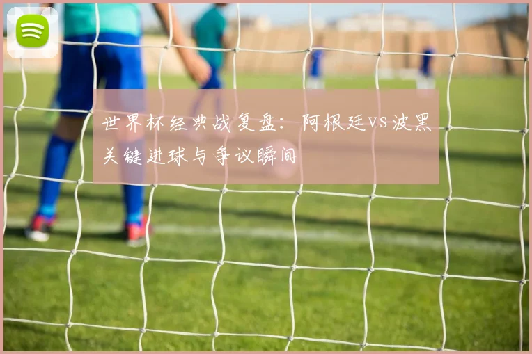 世界杯经典战复盘：阿根廷vs波黑关键进球与争议瞬间