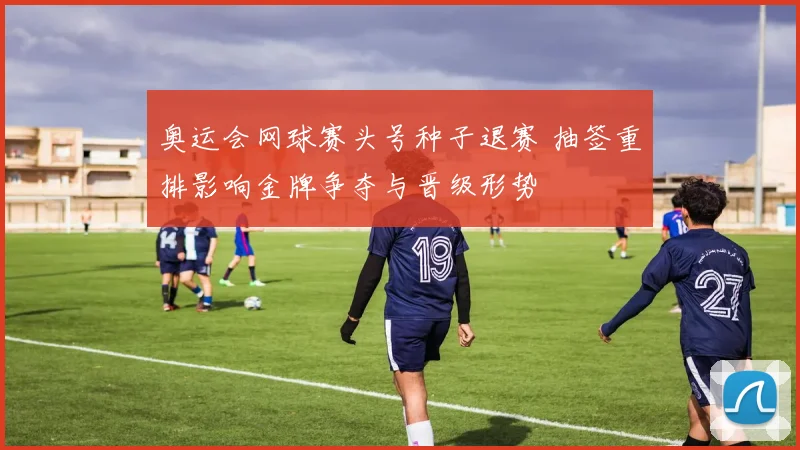 奥运会网球赛头号种子退赛 抽签重排影响金牌争夺与晋级形势