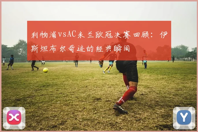 利物浦vsAC米兰欧冠决赛回顾：伊斯坦布尔奇迹的经典瞬间