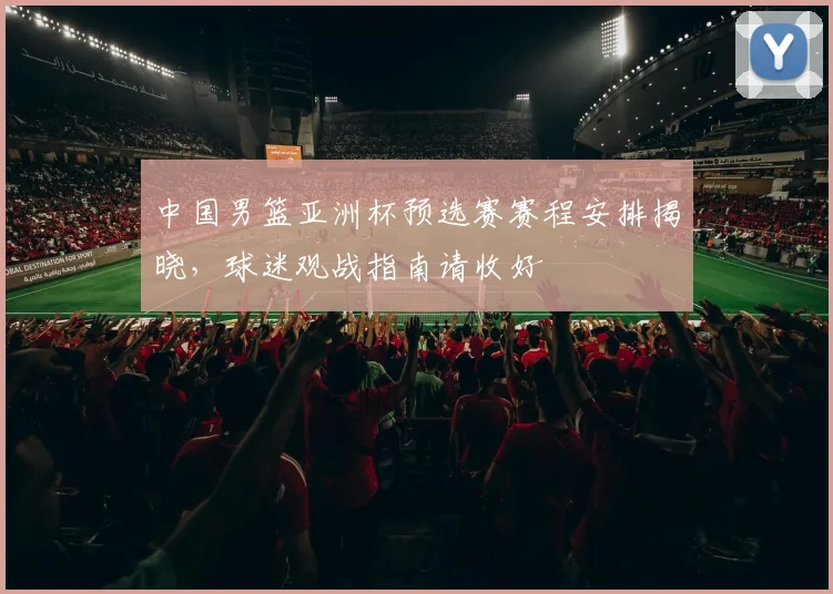 中国男篮亚洲杯预选赛赛程安排揭晓，球迷观战指南请收好