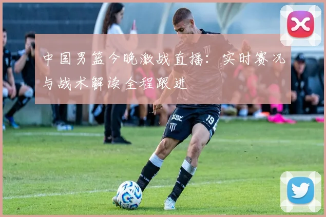 中国男篮今晚激战直播：实时赛况与战术解读全程跟进