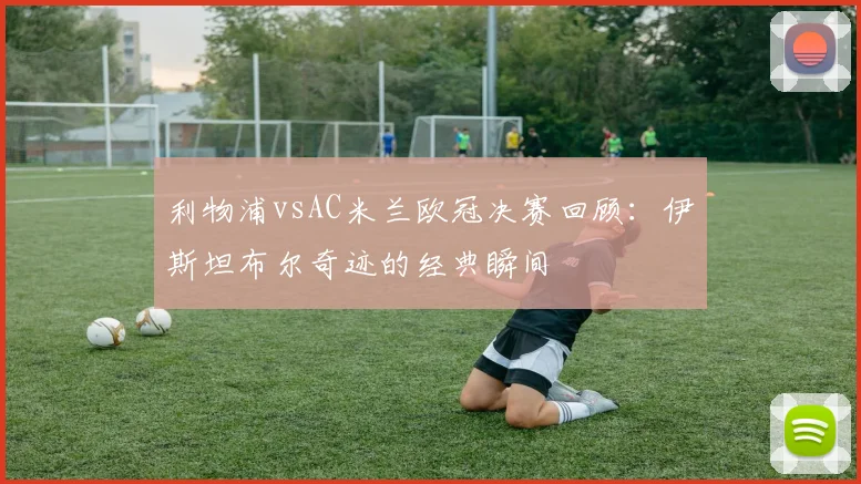 利物浦vsAC米兰欧冠决赛回顾：伊斯坦布尔奇迹的经典瞬间