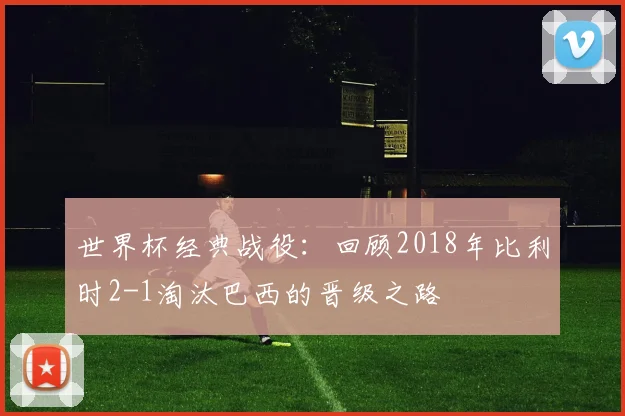 世界杯经典战役：回顾2018年比利时2-1淘汰巴西的晋级之路