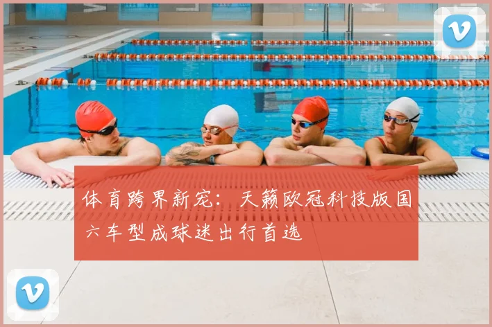 体育跨界新宠：天籁欧冠科技版国六车型成球迷出行首选