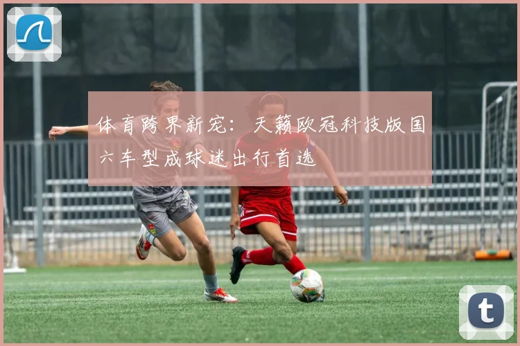 体育跨界新宠：天籁欧冠科技版国六车型成球迷出行首选