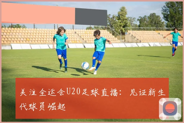 关注全运会U20足球直播：见证新生代球员崛起
