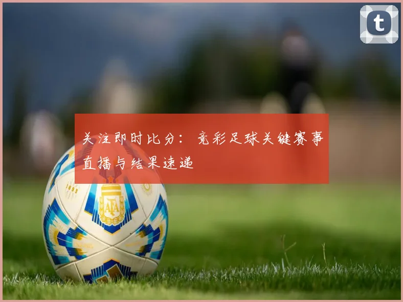 关注即时比分：竞彩足球关键赛事直播与结果速递
