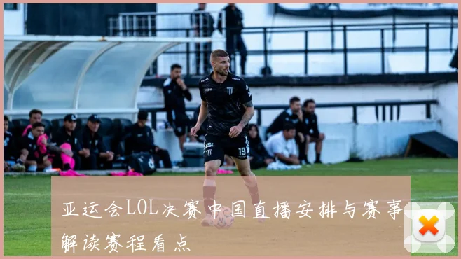 亚运会LOL决赛中国直播安排与赛事解读赛程看点